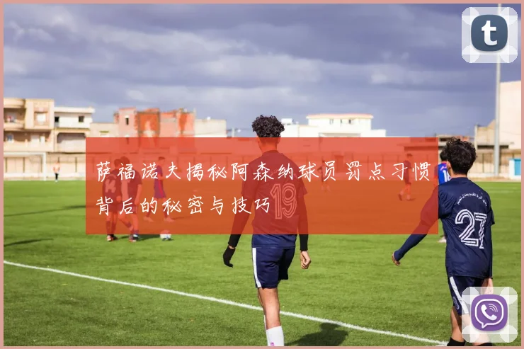 萨福诺夫揭秘阿森纳球员罚点习惯背后的秘密与技巧