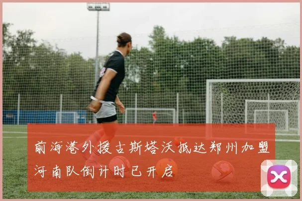 前海港外援古斯塔沃抵达郑州加盟河南队倒计时已开启