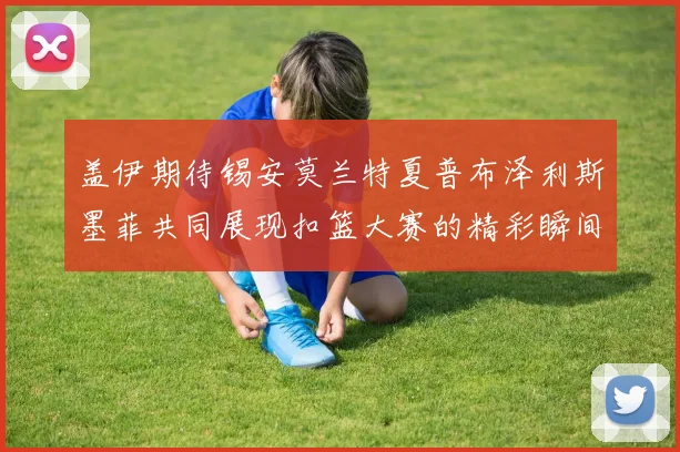 盖伊期待锡安莫兰特夏普布泽利斯墨菲共同展现扣篮大赛的精彩瞬间