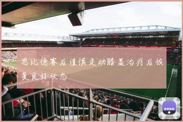 恩比德赛后谨慎走动膝盖治疗后恢复良好状态