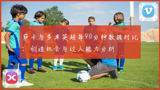 萨卡与多库英超每90分钟数据对比：创造机会与过人能力分析