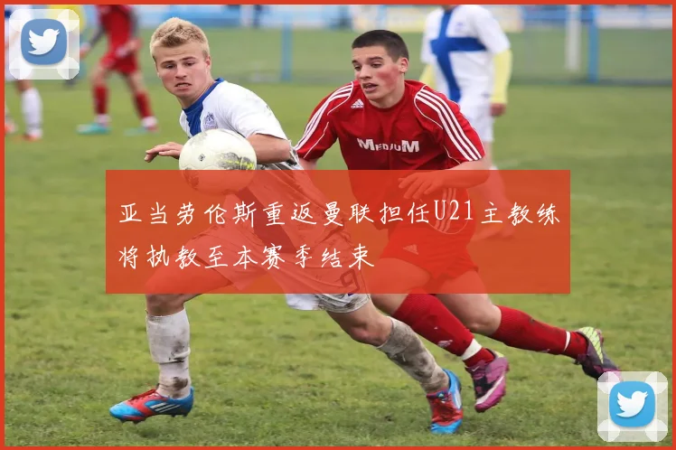 亚当劳伦斯重返曼联担任U21主教练将执教至本赛季结束