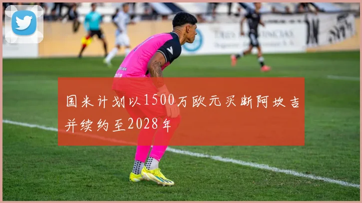 国米计划以1500万欧元买断阿坎吉并续约至2028年