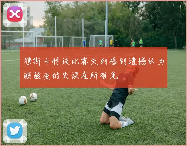 穆斯卡特谈比赛失利感到遗憾认为颜骏凌的失误在所难免