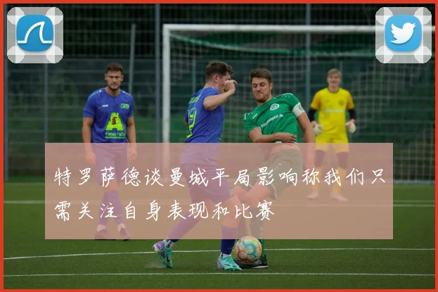 特罗萨德谈曼城平局影响称我们只需关注自身表现和比赛