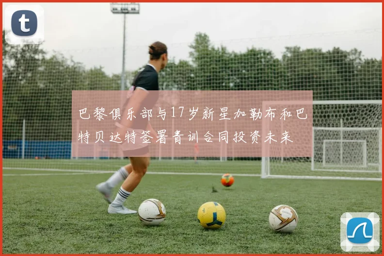 巴黎俱乐部与17岁新星加勒布和巴特贝达特签署青训合同投资未来