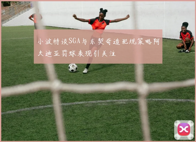 小波特谈SGA与东契奇造犯规策略阿夫迪亚罚球表现引关注