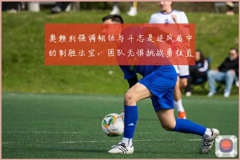 奥赖利强调韧劲与斗志是逆风局中的制胜法宝，团队无惧挑战勇往直前