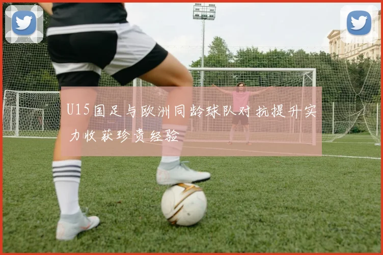 U15国足与欧洲同龄球队对抗提升实力收获珍贵经验