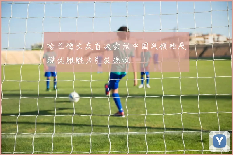 哈兰德女友首次尝试中国风旗袍展现优雅魅力引发热议