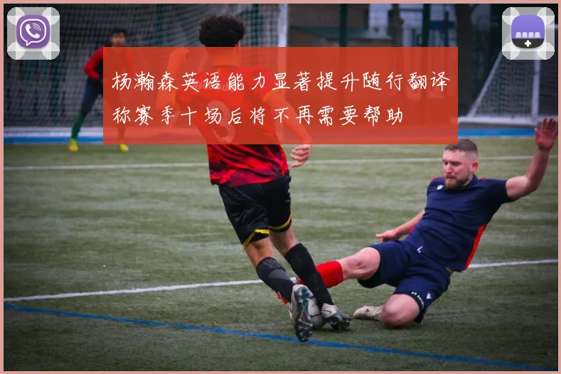 杨瀚森英语能力显著提升随行翻译称赛季十场后将不再需要帮助