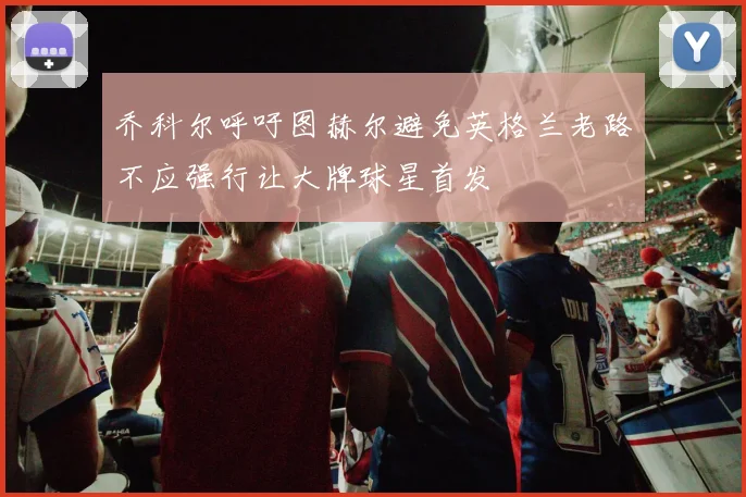 乔科尔呼吁图赫尔避免英格兰老路不应强行让大牌球星首发