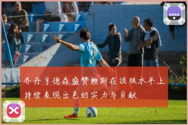 乔丹亨德森盛赞赖斯在顶级水平上持续表现出色的实力与贡献
