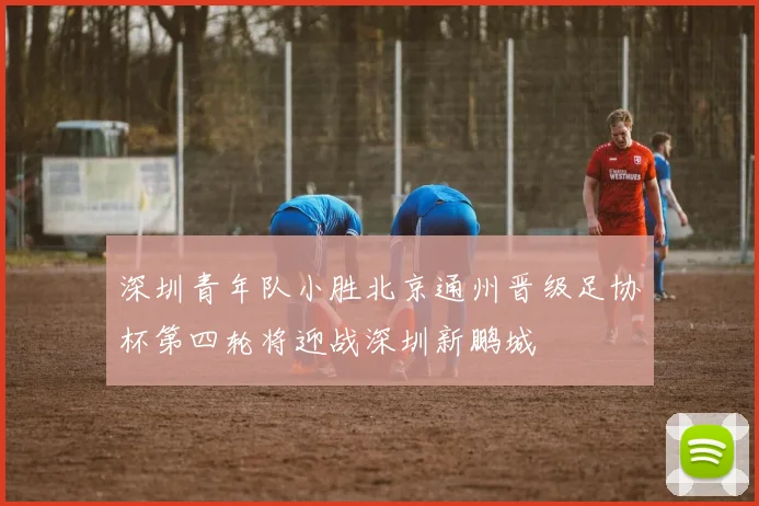深圳青年队小胜北京通州晋级足协杯第四轮将迎战深圳新鹏城