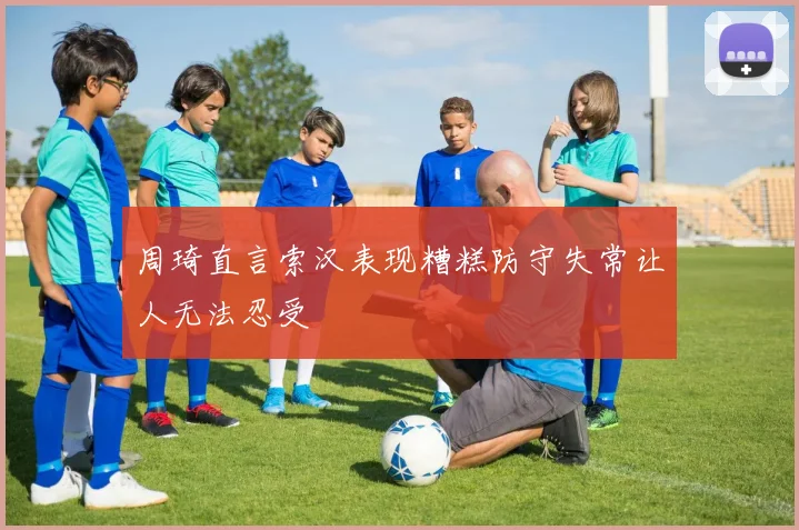 周琦直言索汉表现糟糕防守失常让人无法忍受