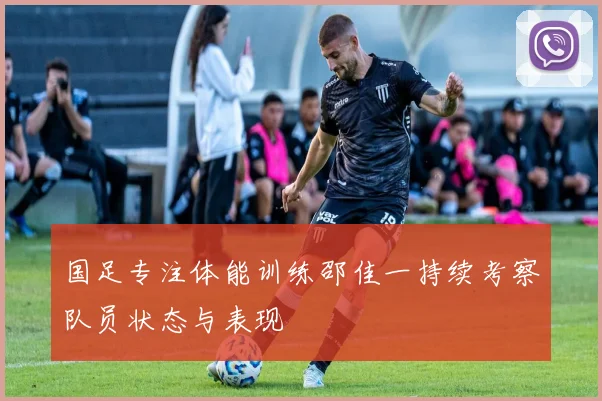 国足专注体能训练邵佳一持续考察队员状态与表现