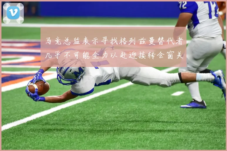 马竞总监表示寻找格列兹曼替代者几乎不可能全力以赴迎接转会窗关闭