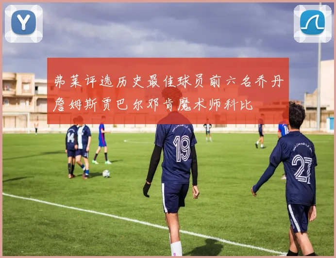 弗莱评选历史最佳球员前六名乔丹詹姆斯贾巴尔邓肯魔术师科比