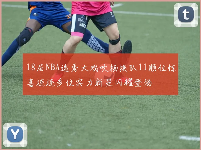 18届NBA选秀大戏吹杨换队11顺位惊喜连连多位实力新星闪耀登场