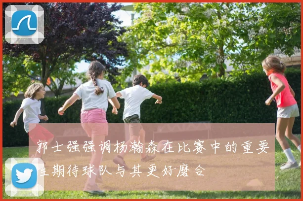 郭士强强调杨瀚森在比赛中的重要性期待球队与其更好磨合