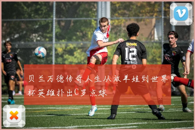 贝兰万德传奇人生从放羊娃到世界杯英雄扑出C罗点球
