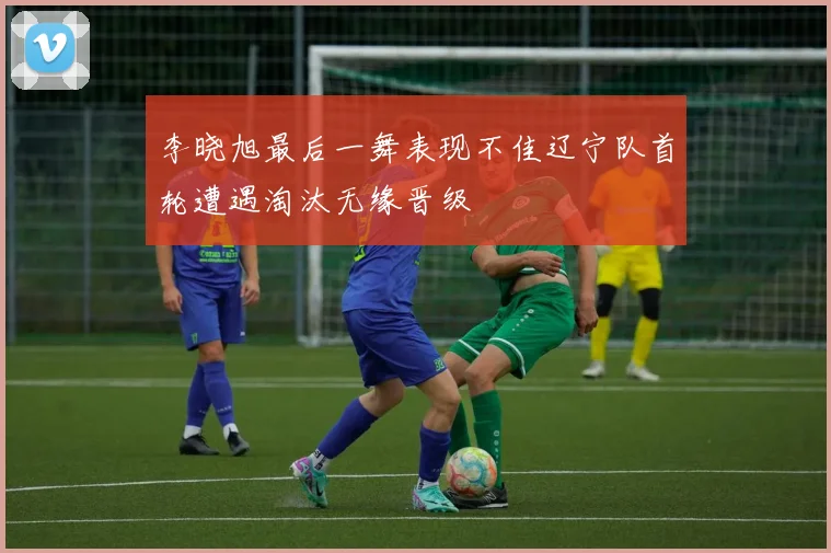 李晓旭最后一舞表现不佳辽宁队首轮遭遇淘汰无缘晋级